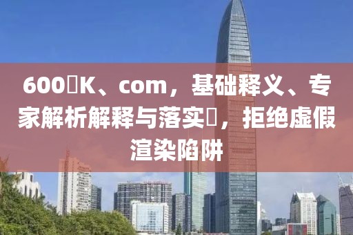 600丅K、com，基础释义、专家解析解释与落实​，拒绝虚假渲染陷阱