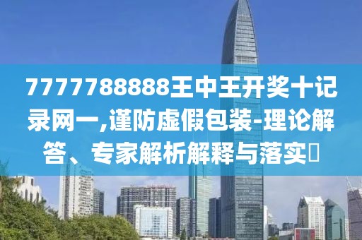 7777788888王中王开奖十记录网一,谨防虚假包装-理论解答、专家解析解释与落实​