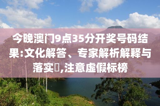 今晚澳门9点35分开奖号码结果:文化解答、专家解析解释与落实​,注意虚假标榜