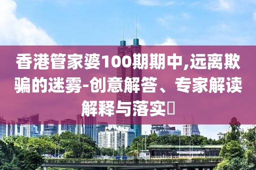 香港管家婆100期期中,远离欺骗的迷雾-创意解答、专家解读解释与落实​