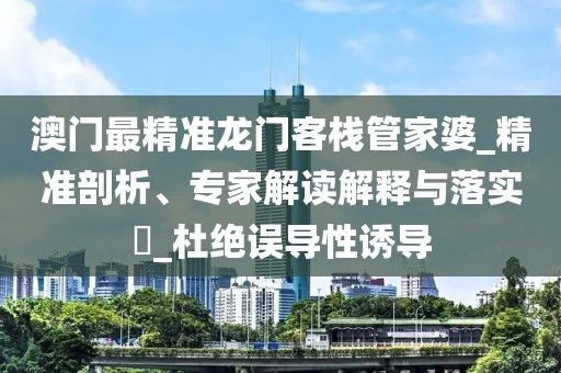 澳门最精准龙门客栈管家婆_精准剖析、专家解读解释与落实​_杜绝误导性诱导