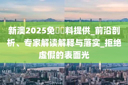 新澳2025免費資料提供_前沿剖析、专家解读解释与落实_拒绝虚假的表面光