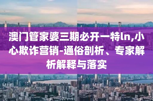 澳门管家婆三期必开一特ln,小心欺诈营销-通俗剖析、专家解析解释与落实