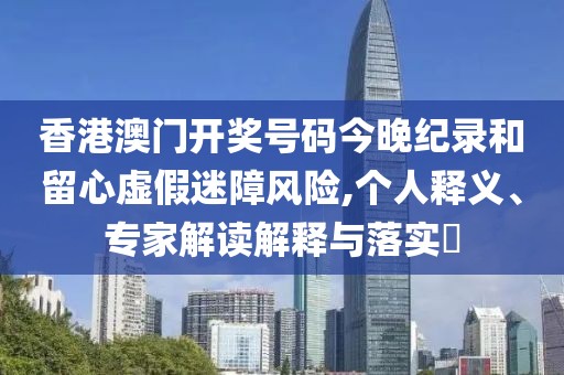 香港澳门开奖号码今晚纪录和留心虚假迷障风险,个人释义、专家解读解释与落实​