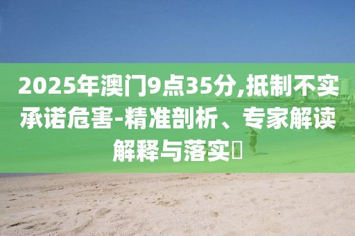 2025年澳门9点35分,抵制不实承诺危害-精准剖析、专家解读解释与落实​