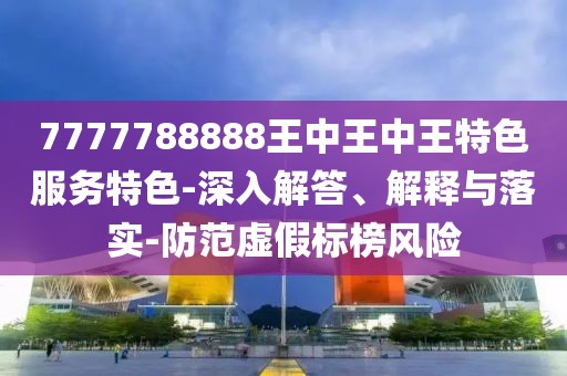 7777788888王中王中王特色服务特色-深入解答、解释与落实-防范虚假标榜风险
