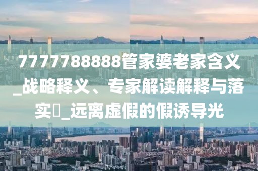 7777788888管家婆老家含义_战略释义、专家解读解释与落实​_远离虚假的假诱导光