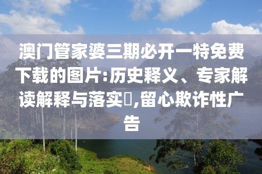 澳门管家婆三期必开一特免费下载的图片:历史释义、专家解读解释与落实​,留心欺诈性广告
