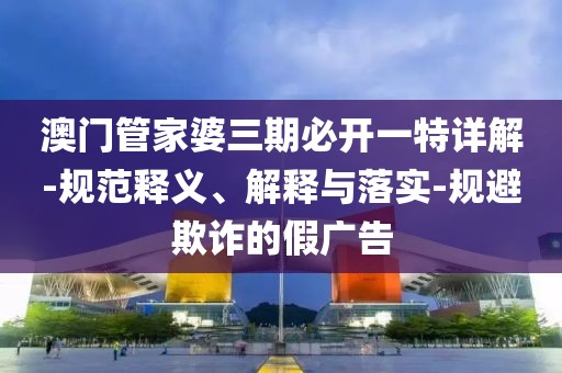 澳门管家婆三期必开一特详解-规范释义、解释与落实-规避欺诈的假广告