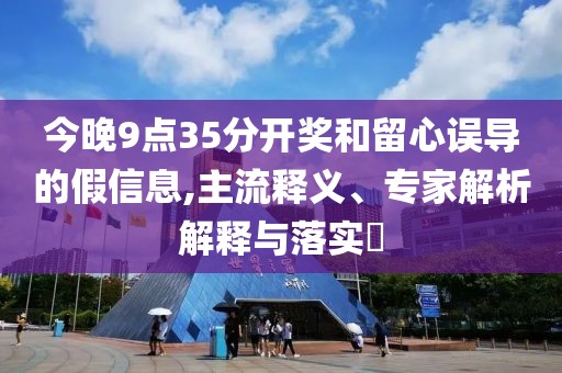 今晚9点35分开奖和留心误导的假信息,主流释义、专家解析解释与落实​