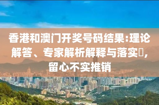 香港和澳门开奖号码结果:理论解答、专家解析解释与落实​,留心不实推销