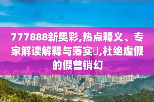 777888新奥彩,热点释义、专家解读解释与落实​,杜绝虚假的假营销幻