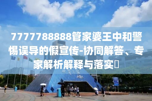 7777788888管家婆王中和警惕误导的假宣传-协同解答、专家解析解释与落实​
