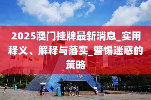 2025澳门挂牌最新消息_实用释义、解释与落实_警惕迷惑的策略