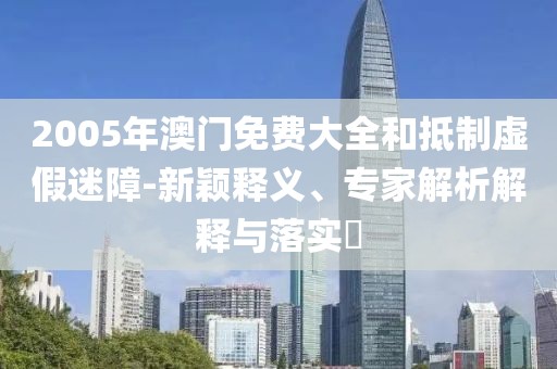2005年澳门免费大全和抵制虚假迷障-新颖释义、专家解析解释与落实​