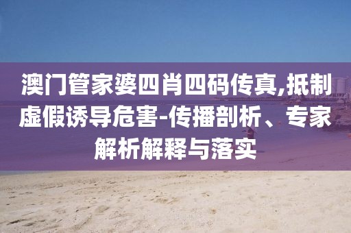 澳门管家婆四肖四码传真,抵制虚假诱导危害-传播剖析、专家解析解释与落实