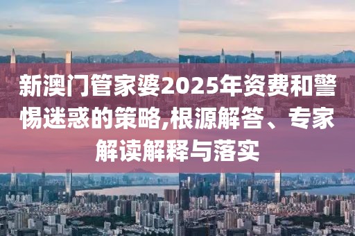 新澳门管家婆2025年资费和警惕迷惑的策略,根源解答、专家解读解释与落实