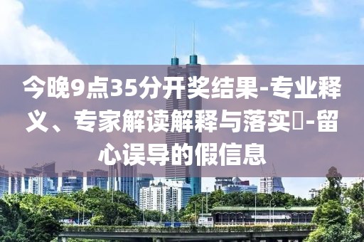 今晚9点35分开奖结果-专业释义、专家解读解释与落实​-留心误导的假信息