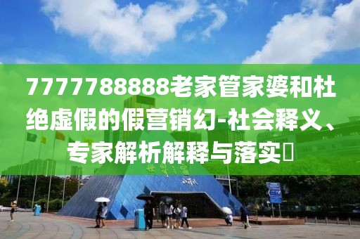 7777788888老家管家婆和杜绝虚假的假营销幻-社会释义、专家解析解释与落实​