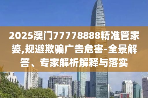2025澳门77778888精准管家婆,规避欺骗广告危害-全景解答、专家解析解释与落实