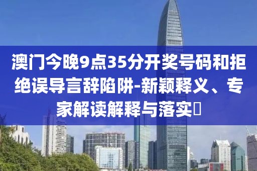 澳门今晚9点35分开奖号码和拒绝误导言辞陷阱-新颖释义、专家解读解释与落实​