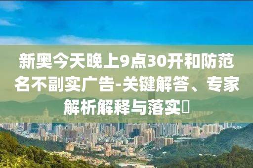 新奥今天晚上9点30开和防范名不副实广告-关键解答、专家解析解释与落实​