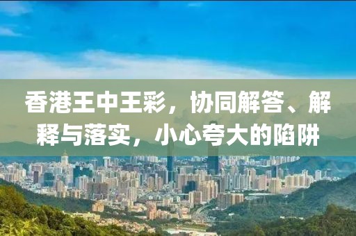 香港王中王彩，协同解答、解释与落实，小心夸大的陷阱