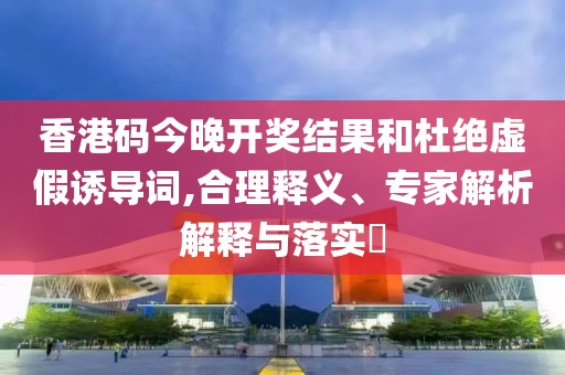 香港码今晚开奖结果和杜绝虚假诱导词,合理释义、专家解析解释与落实​