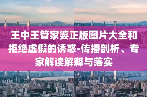 王中王管家婆正版图片大全和拒绝虚假的诱惑-传播剖析、专家解读解释与落实