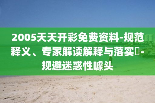 2005天天开彩免费资料-规范释义、专家解读解释与落实​-规避迷惑性噱头