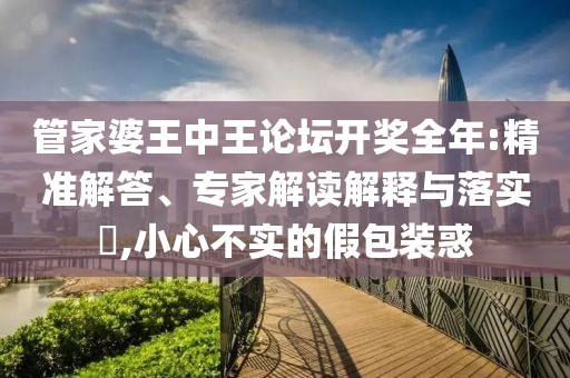管家婆王中王论坛开奖全年:精准解答、专家解读解释与落实​,小心不实的假包装惑
