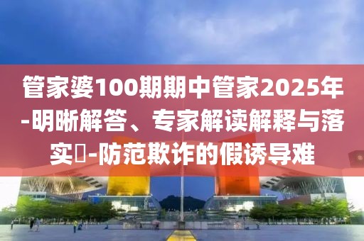 管家婆100期期中管家2025年-明晰解答、专家解读解释与落实​-防范欺诈的假诱导难