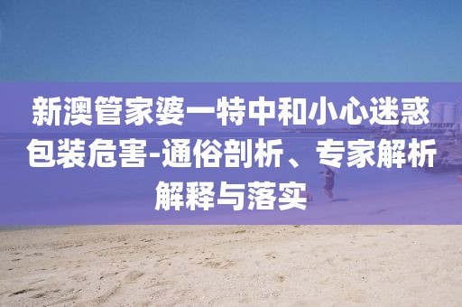 新澳管家婆一特中和小心迷惑包装危害-通俗剖析、专家解析解释与落实