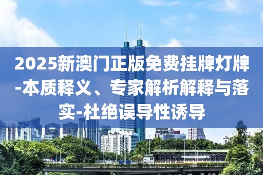 2025新澳门正版免费挂牌灯牌-本质释义、专家解析解释与落实-杜绝误导性诱导