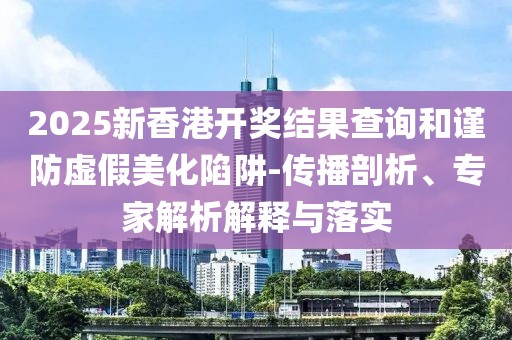 2025新香港开奖结果查询和谨防虚假美化陷阱-传播剖析、专家解析解释与落实