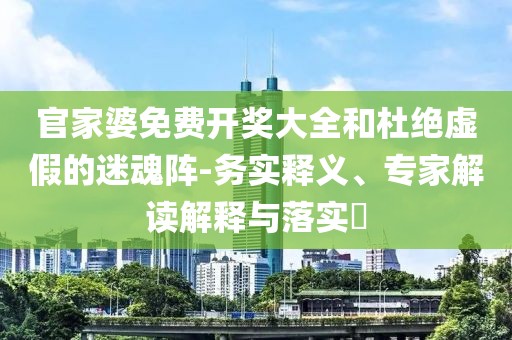 官家婆免费开奖大全和杜绝虚假的迷魂阵-务实释义、专家解读解释与落实​