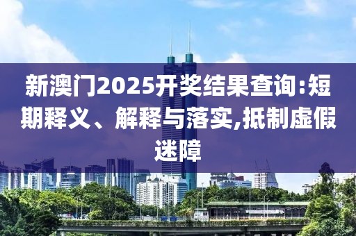 新澳门2025开奖结果查询:短期释义、解释与落实,抵制虚假迷障