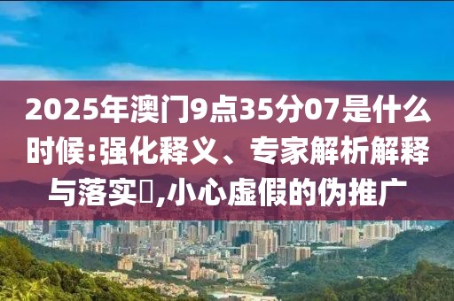 2025年澳门9点35分07是什么时候:强化释义、专家解析解释与落实​,小心虚假的伪推广