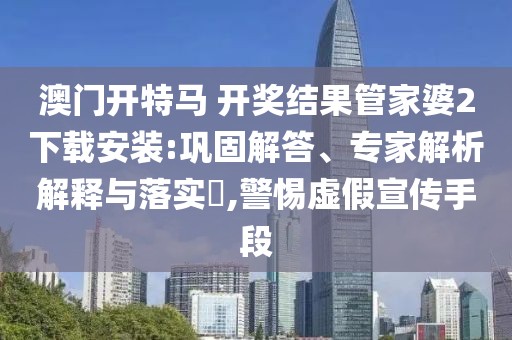 澳门开特马 开奖结果管家婆2下载安装:巩固解答、专家解析解释与落实​,警惕虚假宣传手段