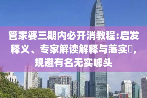 管家婆三期内必开消教程:启发释义、专家解读解释与落实​,规避有名无实噱头