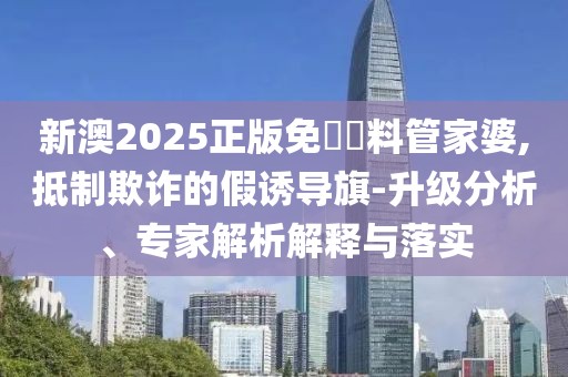 新澳2025正版免費資料管家婆,抵制欺诈的假诱导旗-升级分析、专家解析解释与落实