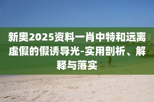 新奥2025资料一肖中特和远离虚假的假诱导光-实用剖析、解释与落实