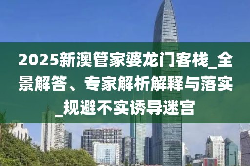 2025新澳管家婆龙门客栈_全景解答、专家解析解释与落实_规避不实诱导迷宫