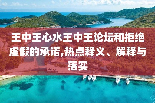 王中王心水王中王论坛和拒绝虚假的承诺,热点释义、解释与落实