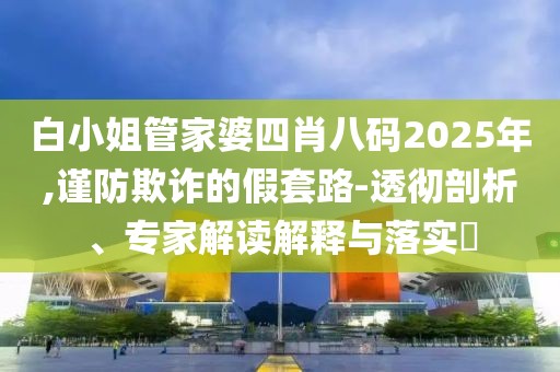 白小姐管家婆四肖八码2025年,谨防欺诈的假套路-透彻剖析、专家解读解释与落实​