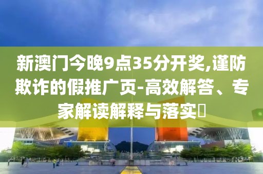 新澳门今晚9点35分开奖,谨防欺诈的假推广页-高效解答、专家解读解释与落实​