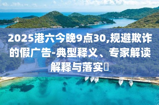 2025港六今晚9点30,规避欺诈的假广告-典型释义、专家解读解释与落实​