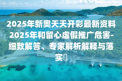 2025年新奥天天开彩最新资料2025年和留心虚假推广危害-细致解答、专家解析解释与落实​
