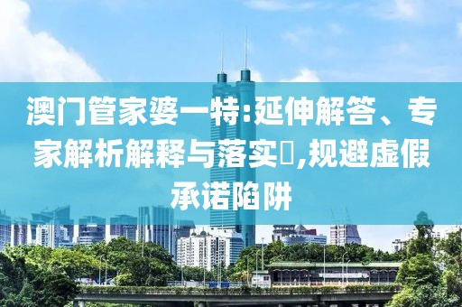 澳门管家婆一特:延伸解答、专家解析解释与落实​,规避虚假承诺陷阱