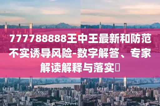 777788888王中王最新和防范不实诱导风险-数字解答、专家解读解释与落实​